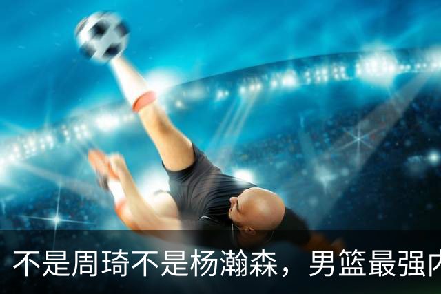 不是周琦不是杨瀚森，男篮最强内线易主，29岁他成易建联接班人