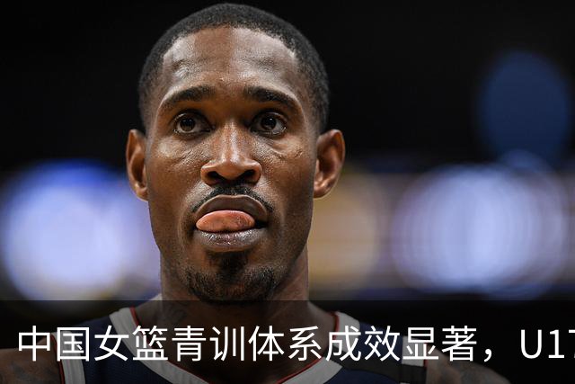 中国女篮青训体系成效显著，U17女篮创十年最佳战绩