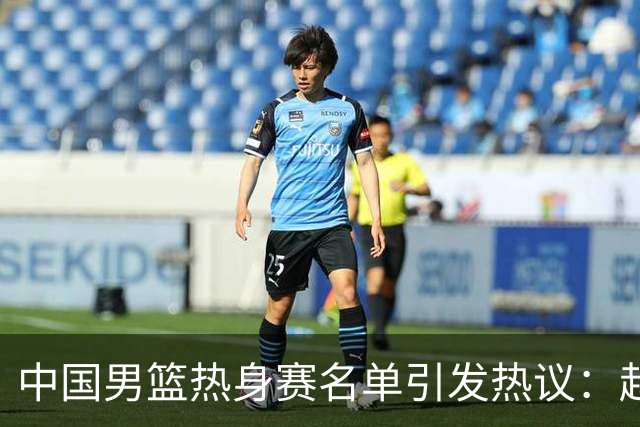 中国男篮热身赛名单引发热议：赵继伟成为经验丰富的老将 广东中锋有望应召