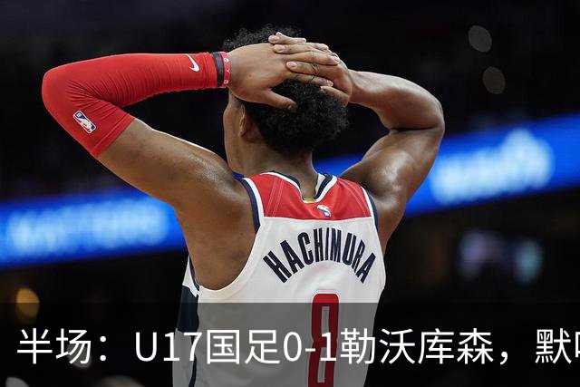 半场：U17国足0-1勒沃库森，默哈马迪挑射破僵