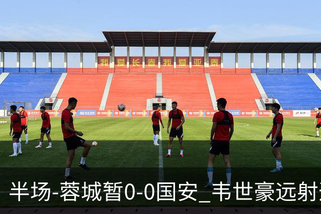 半场-蓉城暂0-0国安 韦世豪远射造险 杨立瑜中横梁柏杨险送礼