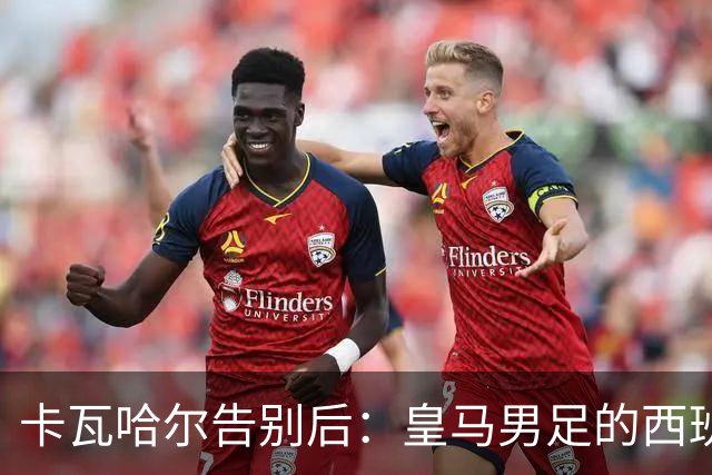 卡瓦哈尔告别后：皇马男足的西班牙面孔真的在消失吗？