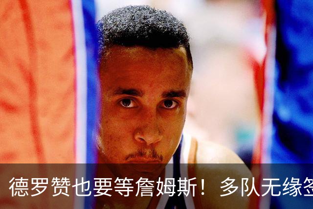 德罗赞也要等詹姆斯！多队无缘签老詹后才会追他 活塞猛龙等队在列
