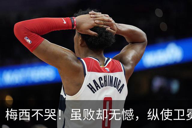 梅西不哭！虽败却无憾，纵使卫冕失利，一冠两亚也铸就传奇生涯！