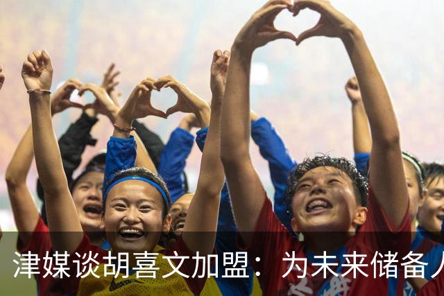 津媒谈胡喜文加盟：为未来储备人才，短期内不会改变现有阵容架构