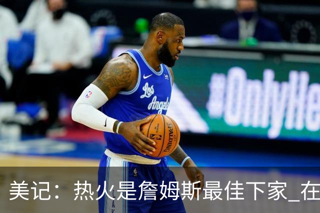 美记：热火是詹姆斯最佳下家 在防守端他可以被保护起来
