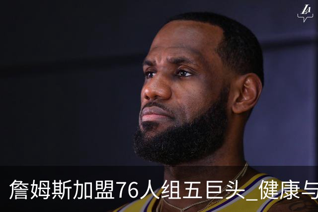 詹姆斯加盟76人组五巨头 健康与球权分配冲击范特西篮球格局