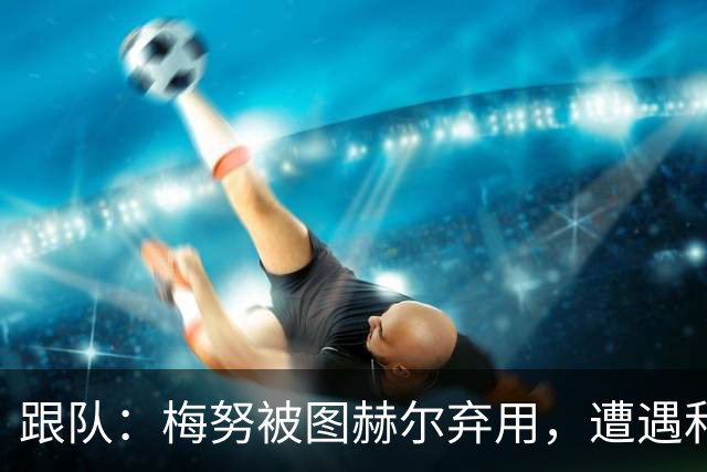 跟队：梅努被图赫尔弃用，遭遇和卡里克曾经在卡佩罗麾下一样