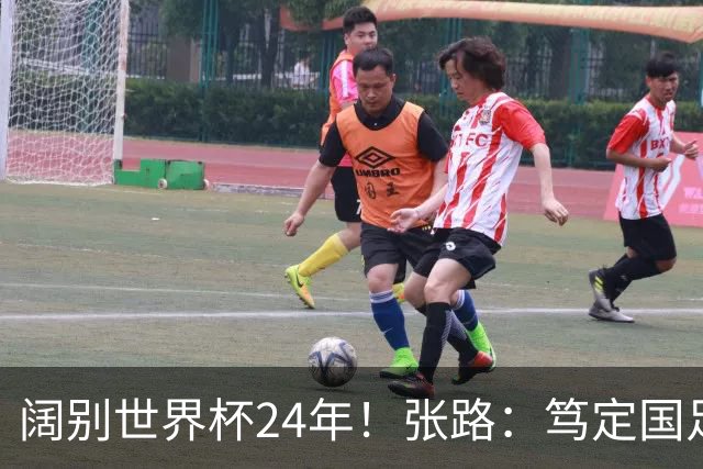 阔别世界杯24年！张路：笃定国足2034年能回归 2038年或能小组出线