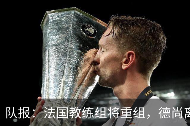 队报：法国教练组将重组，德尚离开后仅门将教练和新闻官留任