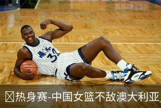 🏀热身赛-中国女篮不敌澳大利亚 张子宇空砍28+10 王思雨16+5
