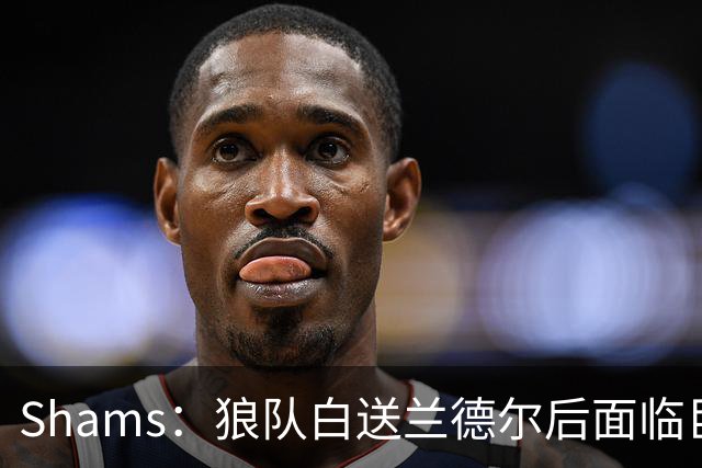 Shams：狼队白送兰德尔后面临巨大舆论压力 必须引进球星安抚华子